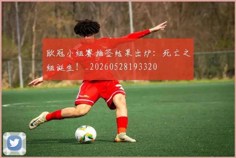 欧冠小组赛抽签结果出炉:死亡之组诞生!_20260528193320