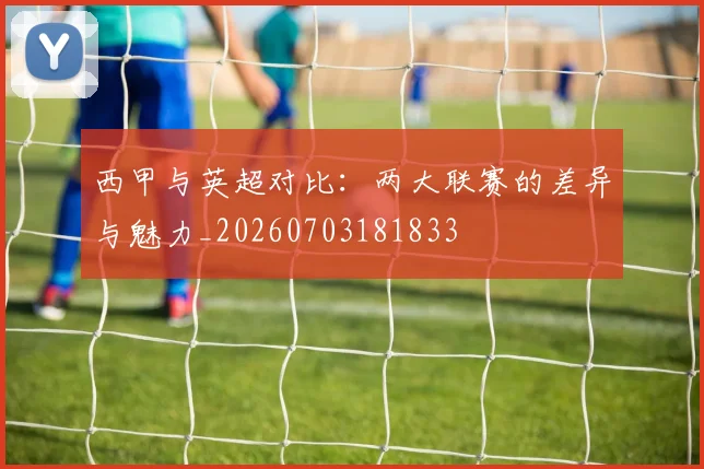 西甲与英超对比：两大联赛的差异与魅力_20260703181833
