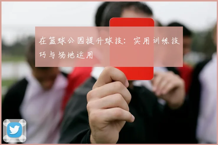在篮球公园提升球技：实用训练技巧与场地运用