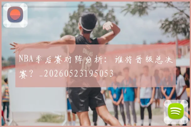 NBA季后赛对阵分析：谁将晋级总决赛？_20260523195053