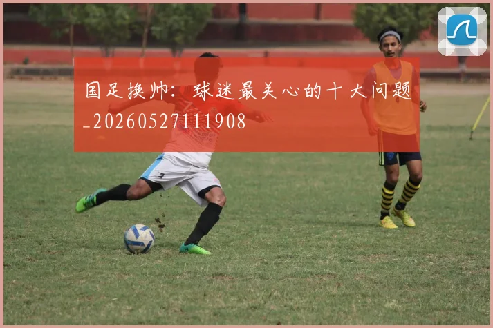 国足换帅：球迷最关心的十大问题_20260527111908