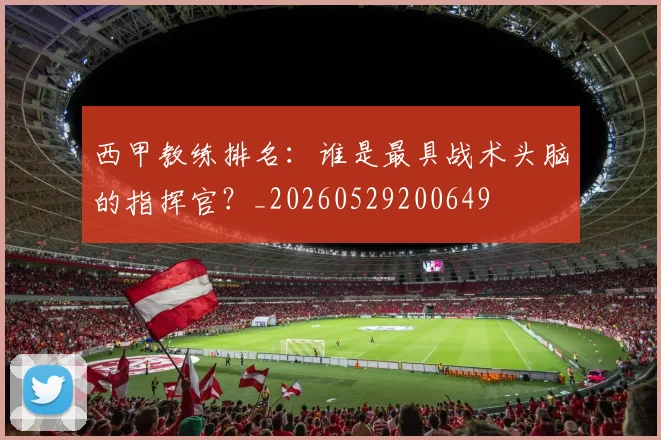 西甲教练排名:谁是最具战术头脑的指挥官?_20260529200649