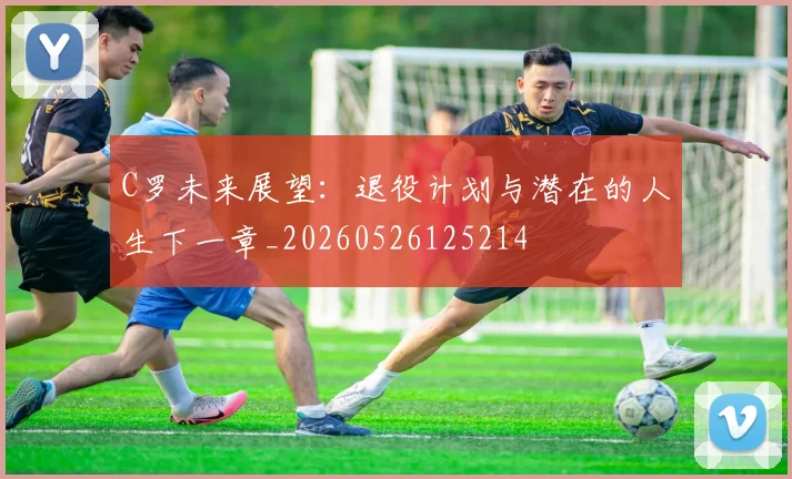 C罗未来展望：退役计划与潜在的人生下一章_20260526125214