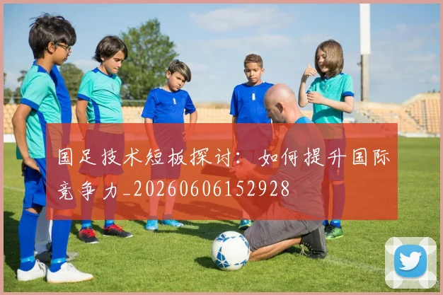 国足技术短板探讨：如何提升国际竞争力_20260606152928